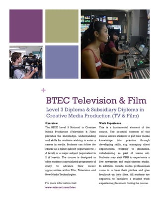 BTEC Television & Film
Level 3 Diploma & Subsidiary Diploma in
Creative Media Production (TV & Film)
1
Overview
The BTEC Level 3 National in Creative
Media Production (Television & Film)
provides the knowledge, understanding
and skills for students wishing to enter a
career in media. Students can follow the
course as a minor subject (equivalent to 1
A level) or a major subject (equivalent to
2 A levels). The course is designed to
offer students a specialised programme of
study to advance their career
opportunities within Film, Television and
New Media Technologies.
For more information visit:
www.edexcel.com/btec
2
Work Experience
This is a fundamental element of the
course. The practical element of this
course allows students to put their media
knowledge into practice through
developing skills, e.g. managing client
expectations, working to deadlines,
collaborating as part of teams etc.
Students may visit CNN to experience a
live newsroom and multi-camera studio.
In addition, outside media professionals
come in to hear their pitches and give
feedback on their films. All students are
expected to complete a related work
experience placement during the course.
+
 