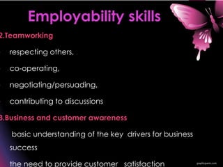 2.Teamworking
• respecting others,
• co-operating,
• negotiating/persuading,
• contributing to discussions
3.Business and customer awareness
• basic understanding of the key drivers for business
success
• the need to provide customer satisfaction
Employability skills
 