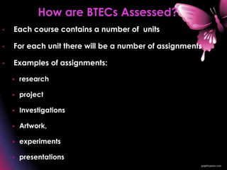 • Each course contains a number of units
• For each unit there will be a number of assignments
• Examples of assignments:
 research
 project
 Investigations
 Artwork,
 experiments
 presentations
How are BTECs Assessed?
 