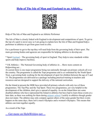 Help of The Isle of Man and England to an Athletic...
Help of The Isle of Man and England to an Athletic Performer
The Isle of Man is closely linked with England in development and competitions of sport. To get to
the top of a sport is never easy so I am going to explain how the Isle of Man and England help a
performer in athletics to get from grass roots to elite.
For a performer to get to the top they will need help from the governing body of their sport. The
main governing bodies and agencies are responsible for helping athletics to develop are:
* Sport England – The governing body of sport in England. They help to raise standards within
sports and help improve facilities.
* UK Athletics – The National Governing body of athletics in ... Show more content on
Helpwriting.net ...
At current there is one major programme being run nationally through out primary schools all over
the country. The programme is called the Tops programme and is co–ordinated by the Youth Sport
Trust, a governing body working for the development of sport for children between the age of 3 and
14. The programmes are delivered as a package including practical training to teachers and
resources and are designed to support the delivery of the national curriculum.
On the Island at present the MSR have provided all primary schools with only two of these
programmes. The Top Play and the Top Sport. These two programmes, yet very helpful in the
development of the children, don't give a spread of equality. As on the Island there are some
disabled athletes who have represented the Island in athletics but have had to learn these events at a
later date, as there was nothing for them during primary school. Luckily in athletics though gender
does not mater. The athletes may only compete against others of the same gender but their events
happen on the same days, there isn't a men's Olympics and a women's Olympics. This means that
athletes can train together equally.
As a result of the Tops
... Get more on HelpWriting.net ...
 