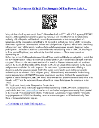 The Movement Of Indi The Struggle Of The Power Left A...
Many of these challenges stemmed from Prabhupada's death in 1977, which "left a young ISKCON
shaken". Although the movement was growing rapidly, it still relied heavily on the charismatic
authority of Prabhupada, and his death created deep uncertainties within the organization's
leadership. As the organization scrambled to fill the void in institutional power left by its founder,
there was a significant "movement of Indians into local positions of power, which had a [stabilizing
influence on] many of the temple–level conflicts and also encouraged a greater degree of Indian
participation". As Indian–Americans continued to take on leadership roles in ISKCON, they began
to draw spiritual legitimacy and authenticity from their status as ... Show more content on
Helpwriting.net ...
Before this period, Prabhupada distanced himself from traditional Hinduism and publicly stated that
his movement was not Hindu: "I don't want a Hindu temple. Our constitution is different. We want
everyone". However, the movement was forced to abandon this conviction as anti–cult sentiment
grew in the 1970s. By the middle of the decade, ISKCON fell under intense scrutiny by the media
and government officials. In order to protect the movement "against accusations of being a
dangerous cult, the leadership asked ISKCON's Indian supporters to speak to the movement's
authenticity as a traditional Hindu religious group". This testimony was successful in alleviating
public fears and allowed ISKCON to escape government sanctions. Without the leadership and
support of Indian immigrants, ISKCON would have been far less prepared to survive the death of its
founder in 1977 and the subsequent financial and legal issues that plagued the movement in the
1980s.
III. Hippies and Immigrants: Comparative Perspectives
Two major groups have historically populated the membership of ISKCON: first, the rebellious
youth of the American counterculture, and second, the Indian immigrant community that exploded
in the wake of 1960s immigration reform. While Indian–American devotees currently represent a
large proportion of ISKCON's following, their circumstances appear to differ dramatically from
those of the counterculture's hippies.
... Get more on HelpWriting.net ...
 