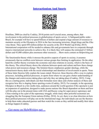 Interactionism And Sports
Houlihan, 2000 (as cited by Coakley, 2014) points out 8 crucial areas, among others, that
involvement in the political processes in globalization of sports serves: 1) Safeguard public order–
Brazil, for example will have to spend billions of dollars and expend a huge amount of resources to
maintain security at the Olympics in 2016 in the face increasing terrorism, illegal drugs and the Zika
virus threat. They spent 850 million dollars for security at the 2014 World Cup (Fellay 2015).
International cooperation will be needed to enhance this and governments have to cooperate through
massive international networks to achieve this. It is likely they will surpass the estimated 6.5 billion
dollars and 43,000 soldiers plus enormous other resources ... Show more content on Helpwriting.net
...
The functionalist theory while it stresses the positive aspects of sports in society; it assumes
erroneously that no conflicts exist between various groups thus limiting its application. On the other
hand the conflict theory overstates the economic and class relations in society, which is the basis of
this theory. The critical theory shows the relations between sports and culture and how these change
when power and resources change. The feminist theory emphasizes gender ideology, while the
interactionist theory deals with the social relationships and identities of involvement in sports. None
of these latter theories fully explain the issues stated. However, these theories offer a way to explain
processes, including political processes, in sports from where we can gain a better understanding of
the changes and controversies taking place and why they are taking place (Coakley, 2015). Using
this as a starting point, individuals can then formulate more ideas and a better analysis of these and
recognize how this is shaping future sporting events (Coakley, 2015). For example, in the upcoming
Olympics in Brazil in a few moths time, audiences around the world question if this spectacle is just
an expansion of capitalism, designed to make poorer nations like Brazil dependent on them and how
will this play out in the present times with USA and Russia vying for super power supremacy and
China wanting to be a part of the supremacy struggle, while many other powerful economies are
struggling like the European Union nations (Fellay, 2014). As yet, there is no clear direction on how
these political processes will play out on the international stage, but individuals can use the theories
to help them make educated guesses and then watch the events as they unfold and modify their ideas
as things happen (Coakley,
... Get more on HelpWriting.net ...
 