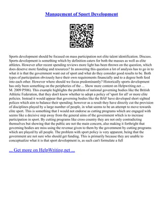 Management of Sport Development
Sports development should be focused on mass participation not elite talent identification. Discuss.
Sports development is something which by definition caters for both the masses as well as elite
athletes. However after recent spending reviews more light has been thrown on the question, which
does deserve more funding and resources? In answering this question a lot of analysis has to go in to
what it is that the government want out of sport and what do they consider good results to be. Both
types of participation obviously have their own requirements financially and to a degree both feed
into each other. However where should we focus predominantly? Historically sports development
has only been something on the peripheries of the ... Show more content on Helpwriting.net ...
M. 2009 P506). This example highlights the problem of national governing bodies like the British
Athletic Federation, that they don't know whether to adopt a policy of 'sport for all' or more elite
policies. Instead it would appear that governing bodies like the BAF have developed short sighted
polices which aim to balance their spending; however as a result they have directly cut the provision
of disciplines played by a large number of people, in what seems to be an attempt to move towards
elite sport. This is something that I would not endorse as cutting programs which are engaged with
seems like a decisive step away from the general aims of the government which is to increase
participation in sport. By cutting programs like cross country they are not only contradicting
themselves but showing that the public are not the main concern, also making it forthright that
governing bodies are miss using the revenue given to them by the government by cutting programs
which are played by all people. The problem with sport policy is very apparent, being that the
government are not sure who should get funding. This is primarily because they are unable to
conceptualize what it is that sport development is, as such can't formulate a full
... Get more on HelpWriting.net ...
 