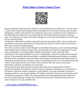 What Makes a Sport a Sport? Essay
Sports are played worldwide and are reflective of that particular areas cultural view. This has led to
a wide variety of sports that are played. Due to this high level of diversity it has become extremely
challenging to define what activities are considered a sport verse a recitation activity. Specialists in
this field frequently debate this issue, discussing the criteria that should exist when evaluating a
sport. The main goal is to make a list concise enough yet, at the same time detailed so it can be used
in every sporting model.
Scholars have identified six separate components that must be present within a sport in order to be
considered as a true sport. One of the first requirements on this list is that the sport must include a ...
Show more content on Helpwriting.net ...
One of the activities on the list that I thought was the furthest thing from a sport was Pigeon Racing.
Even though I believed Pigeon racing to have incorporated many of the key components of a sport
such as competition, a governing bodies, benefits, and strategy; it fails to meet the other
requirements. One requirement that is not met is maintaining a certain level of physical and mental
activity. In this particular sport the performer is completely dependent upon the pigeon to compete.
By doing so this completely removes an athlete from the sport and eliminates any human chance in
affecting the overall outcome. Instead of a sport I would categorize this as a recreational activity that
is fun to watch and be involved in. I believe that an activity that relies solely on an animal
performance cannot be considered to be a true sport.
Going along the idea about animal involvement this brings me to another sport on the list I
questioned, noodling. This particular activity would in a sense be considered hunting but however,
the means at which the animal is captured is vastly different. This type of hunting is focused on
capturing catfish in a very peculiar fashion. The athlete essentially coats his arm in chum then sticks
it underwater waiting for a nibble. The catfish generally come and engulf the person's entire arm
thus successfully capturing a catfish. One of the main reasons why I would not classify this as a
sport is because it is a very unskilled form
... Get more on HelpWriting.net ...
 
