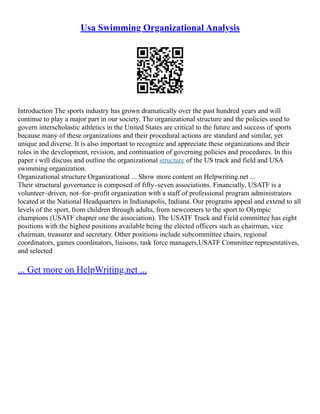 Usa Swimming Organizational Analysis
Introduction The sports industry has grown dramatically over the past hundred years and will
continue to play a major part in our society. The organizational structure and the policies used to
govern interscholastic athletics in the United States are critical to the future and success of sports
because many of these organizations and their procedural actions are standard and similar, yet
unique and diverse. It is also important to recognize and appreciate these organizations and their
roles in the development, revision, and continuation of governing policies and procedures. In this
paper i will discuss and outline the organizational structure of the US track and field and USA
swimming organization.
Organizational structure Organizational ... Show more content on Helpwriting.net ...
Their structural governance is composed of fifty–seven associations. Financially, USATF is a
volunteer–driven, not–for–profit organization with a staff of professional program administrators
located at the National Headquarters in Indianapolis, Indiana. Our programs appeal and extend to all
levels of the sport, from children through adults, from newcomers to the sport to Olympic
champions (USATF chapter one the association). The USATF Track and Field committee has eight
positions with the highest positions available being the elected officers such as chairman, vice
chairman, treasurer and secretary. Other positions include subcommittee chairs, regional
coordinators, games coordinators, liaisons, task force managers,USATF Committee representatives,
and selected
... Get more on HelpWriting.net ...
 