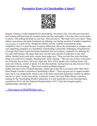 Persuasive Essay: Is Cheerleading A Sport?
Imagine winning a world competition for cheerleading. You deserve this. You and your team have
been training and practicing for countless hours into days and nights. A few days later you are back
in school, with nothing but pride on your face. Then you hear it. "But cheer isn't even a sport." Many
athletic associations and sports broadcasts are debating over the big question of whether competitive
cheerleading is a sport or not. Though this athletic activity could be overlooked by many,
competitive cheer is a sport because it requires athleticism, allows the cheerleaders to compete, and
uses supporting companies as a foundation. Cheerleading is physically challenging. King Harrison,
a Georgia Tech Cheer Coach and former basketball and soccer player, compared it to sprinting for
two and a half minutes. He argues that cheer uses the same amount of endurance as any other
athlete. Another head coach and a veteran cheer judge says, "There are kids four years old doing
things you could never imagine. Standing back–tucks, stunting..." She also says to have witnessed a
ton of injuries due to cheer, and every single day, there will be people who would go home with
some sort of bruise, scratch or sprain. It is true that anybody could get hurt any day, however these
cheerleaders are not getting ... Show more content on Helpwriting.net ...
Author and interviewer, Elisabeth Sherman, simply puts it like this in an article titled "Why Don't
More People Consider Competitive Cheerleading a Sport": "Their top goal isn't to support another
team, but to win competitions, which is one of the main criteria that determines whether an athletic
activity is a sport." In the same article, it mentions a team ( the Great White Sharks ) and them
training for the Cheerleading Worlds Competition. It is also stated that over one thousand teams
competed in NCA's All Star National Championship in 2017. Cheer has brought together
championships nationally and
... Get more on HelpWriting.net ...
 