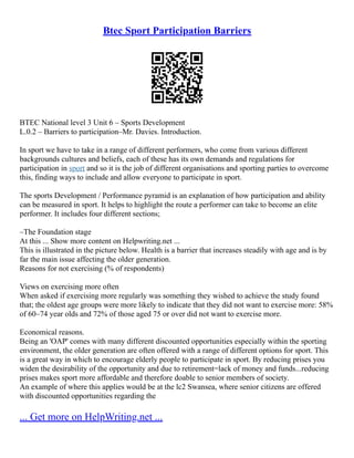 Btec Sport Participation Barriers
BTEC National level 3 Unit 6 – Sports Development
L.0.2 – Barriers to participation–Mr. Davies. Introduction.
In sport we have to take in a range of different performers, who come from various different
backgrounds cultures and beliefs, each of these has its own demands and regulations for
participation in sport and so it is the job of different organisations and sporting parties to overcome
this, finding ways to include and allow everyone to participate in sport.
The sports Development / Performance pyramid is an explanation of how participation and ability
can be measured in sport. It helps to highlight the route a performer can take to become an elite
performer. It includes four different sections;
–The Foundation stage
At this ... Show more content on Helpwriting.net ...
This is illustrated in the picture below. Health is a barrier that increases steadily with age and is by
far the main issue affecting the older generation.
Reasons for not exercising (% of respondents)
Views on exercising more often
When asked if exercising more regularly was something they wished to achieve the study found
that; the oldest age groups were more likely to indicate that they did not want to exercise more: 58%
of 60–74 year olds and 72% of those aged 75 or over did not want to exercise more.
Economical reasons.
Being an 'OAP' comes with many different discounted opportunities especially within the sporting
environment, the older generation are often offered with a range of different options for sport. This
is a great way in which to encourage elderly people to participate in sport. By reducing prises you
widen the desirability of the opportunity and due to retirement=lack of money and funds...reducing
prises makes sport more affordable and therefore doable to senior members of society.
An example of where this applies would be at the lc2 Swansea, where senior citizens are offered
with discounted opportunities regarding the
... Get more on HelpWriting.net ...
 