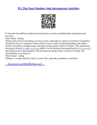 P1: The Four Outdoor And Adventurous Activities
P1 describe four different outdoor and adventurous activities, including their organisation and
provision
Land–based – Skiing
Skiing is the action of travelling over snow on skis, especially as a sport or recreation. Competitive
skiing falls into two categories: Nordic which is cross–country racing and jumping, and Alpine
which is downhill or straight racing, and slalom racing round a series of markers. The organisation
for skiing is British Ski and Snowboard (BSS). It is the National Governing Body for Snowboarding
and Skiing in the United Kingdom. The provision for skiing locally is Bowles in Eridge. The
national place to go skiing is
Water–based – sailing
Sailing is a voyage made by a ferry or cruise ship, especially according to a planned
... Get more on HelpWriting.net ...
 