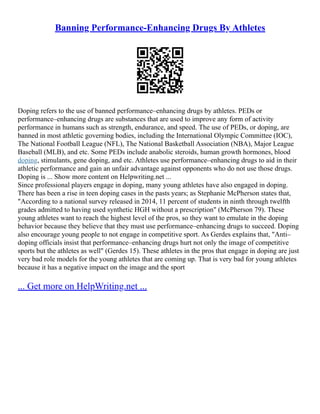 Banning Performance-Enhancing Drugs By Athletes
Doping refers to the use of banned performance–enhancing drugs by athletes. PEDs or
performance–enhancing drugs are substances that are used to improve any form of activity
performance in humans such as strength, endurance, and speed. The use of PEDs, or doping, are
banned in most athletic governing bodies, including the International Olympic Committee (IOC),
The National Football League (NFL), The National Basketball Association (NBA), Major League
Baseball (MLB), and etc. Some PEDs include anabolic steroids, human growth hormones, blood
doping, stimulants, gene doping, and etc. Athletes use performance–enhancing drugs to aid in their
athletic performance and gain an unfair advantage against opponents who do not use those drugs.
Doping is ... Show more content on Helpwriting.net ...
Since professional players engage in doping, many young athletes have also engaged in doping.
There has been a rise in teen doping cases in the pasts years; as Stephanie McPherson states that,
"According to a national survey released in 2014, 11 percent of students in ninth through twelfth
grades admitted to having used synthetic HGH without a prescription" (McPherson 79). These
young athletes want to reach the highest level of the pros, so they want to emulate in the doping
behavior because they believe that they must use performance–enhancing drugs to succeed. Doping
also encourage young people to not engage in competitive sport. As Gerdes explains that, "Anti–
doping officials insist that performance–enhancing drugs hurt not only the image of competitive
sports but the athletes as well" (Gerdes 15). These athletes in the pros that engage in doping are just
very bad role models for the young athletes that are coming up. That is very bad for young athletes
because it has a negative impact on the image and the sport
... Get more on HelpWriting.net ...
 
