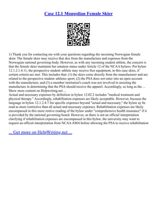 Case 12.1 Mongolian Female Skier
1) Thank you for contacting me with your questions regarding the incoming Norwegian female
skier. The female skier may receive that skis from the manufacture and expenses from the
Norwegian national governing body. However, as with any incoming student athlete, the concern is
that the female skier maintains her amateur status under Article 12 of the NCAA bylaws. Per bylaw
12.1.2.1.4.11, the perspective student–athlete may receive free equipment, in this case skies, if
certain criteria are met. This includes that: (1) the skies come directly from the manufacturer and are
related to the perspective student–athletes sport; (2) the PSA does not enter into an open account
with the manufacture; and (3) a member institution's coach was not involved in assisting the
manufacture in determining that the PSA should receive the apparel. Accordingly, so long as the ...
Show more content on Helpwriting.net ...
Actual and necessary expenses by definition in bylaw 12.02.2 includes "medical treatment and
physical therapy." Accordingly, rehabilitation expenses are likely acceptable. However, because the
language in bylaw 12.1.2.4.7 list specific expenses beyond "actual and necessary," the bylaw ay be
read as more restrictive than all actual and necessary expenses. Rehabilitation expenses are likely
encompassed in this more restive reading of the bylaw under "comprehensive health insurance" if it
is provided by the national governing board. However, as there is not an official interpretation
clarifying if rehabilitation expenses are encompassed in this bylaw, the university may want to
request an official interpretation from NCAAAMA before allowing the PSA to receive rehabilitation
... Get more on HelpWriting.net ...
 