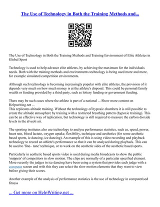 The Use of Technology in Both the Training Methods and...
The Use of Technology in Both the Training Methods and Training Environment of Elite Athletes in
Global Sport
Technology is used to help advance elite athletes, by achieving the maximum for the individuals
needs. Both with the training methods and environments technology is being used more and more,
for example simulated competition environments.
Although such technology is becoming increasingly popular with elite athletes, the provision of it
depends very much on how much money is at the athlete's disposal. This could be personal/family
wealth or funding provided by a third party, such as lottery funding or government funding.
There may be such cases where the athlete is part of a national ... Show more content on
Helpwriting.net ...
This replicates altitude training. Without the technology of hypoxic chambers it is still possible to
create the altitude atmosphere by training with a restricted breathing pattern (hypoxic training). This
can be an effective way of replication, but technology is still required to measure the carbon dioxide
levels in the alveoli air.
The sporting institutes also use technology to analyse performance statistics, such as, speed, power,
heart rate, blood lactate, oxygen uptake, flexibility, technique and aesthetics (for some aesthetic
based sports, ie dancing, ice dancing). An example of this is using video recording and playback
technology to record an athlete's performance so that it can be analysed during playback. This can
be used to 'fine– tune' technique, or to work on the aesthetic sides of the aesthetic based sports.
Particularly in aesthetic based sports video is used during media broadcasts to show the public
'snippets' of competitors in slow motion. The clips are normally of a particular specified element.
More recently the judges in ice dancing have been using a system that provides each judge with a
computer screen and with this they can select the slow motion elements that they want to view
before giving their scores.
Another example of the analysis of performance statistics is the use of technology in computerised
fitness
... Get more on HelpWriting.net ...
 