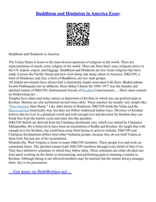 Buddhism and Hinduism in America Essay
Buddhism and Hinduism in America
The Unites States is home to the most diverse spectrum of religions in the world. There are
representations of nearly every religion in the world. There are three basic ways religions arrive in
the US: import, export, and baggage. Buddhism and Hinduism are two Asian religions that have
made it across the Pacific Ocean and now exist along side many others in America. ISKCON, a
form of Hinduism, and Zen, a form of Buddhism, are two such groups.
All Indian movements have always had a charismatic leader associated with them. Bhaktivedanta
Swami Prabhupada was no different. Born Abhay Charan De 1896–1977 was the founder and
spiritual master of ISKCON, International Society of Krishna Consciousness. ... Show more content
on Helpwriting.net ...
Temples have altars and many statues or depictions of Krishna in which one can perform puja to
Krishna. Mantras are also performed several times daily. These mantras are usually very simple like,
"Hare Krishna, Hare Rama." Like other forms of Hinduism, ISKCON holds the Vedas and the
Bhagavad Gita historically true, but does not follow traditional Indian ways. Devotees of Krishna
believe that he lives in a paradisal world and with enough love and devotion for Krishna they can
break free from the karmic cycle and enter into this paradise.
ISKCON beliefs are derived from the Chaitanya Krishnaite sect, which was started by Chaitanya
Mahaprabhu. He is believed to have been an incarnation of Radha and Krishna. He taught that with
enough love for Krishna, one could burn away from karma to achieve moksha. ISKCON and
Chaitanya Krishnaitism differs from other Vishnuite groups, because they do not hold Vishnu as
there God, but just one of his incarnations.
Moundsville, West Virginia is home to many ISKCON members. These people live and work on
communal farms. The spiritual master leads ISKCON members through every detail of their lives.
They have definitive schedules in which they follow daily. These schedules are either divided into
time spent working on the farms or missionizing, and performing puja or chanting a mantra to
Krishna. Although dating is not allowed members may be married, but the master always arranges
them. Sex is for procreation
... Get more on HelpWriting.net ...
 
