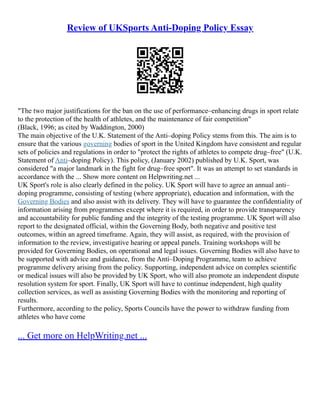 Review of UKSports Anti-Doping Policy Essay
"The two major justifications for the ban on the use of performance–enhancing drugs in sport relate
to the protection of the health of athletes, and the maintenance of fair competition"
(Black, 1996; as cited by Waddington, 2000)
The main objective of the U.K. Statement of the Anti–doping Policy stems from this. The aim is to
ensure that the various governing bodies of sport in the United Kingdom have consistent and regular
sets of policies and regulations in order to "protect the rights of athletes to compete drug–free" (U.K.
Statement of Anti–doping Policy). This policy, (January 2002) published by U.K. Sport, was
considered "a major landmark in the fight for drug–free sport". It was an attempt to set standards in
accordance with the ... Show more content on Helpwriting.net ...
UK Sport's role is also clearly defined in the policy. UK Sport will have to agree an annual anti–
doping programme, consisting of testing (where appropriate), education and information, with the
Governing Bodies and also assist with its delivery. They will have to guarantee the confidentiality of
information arising from programmes except where it is required, in order to provide transparency
and accountability for public funding and the integrity of the testing programme. UK Sport will also
report to the designated official, within the Governing Body, both negative and positive test
outcomes, within an agreed timeframe. Again, they will assist, as required, with the provision of
information to the review, investigative hearing or appeal panels. Training workshops will be
provided for Governing Bodies, on operational and legal issues. Governing Bodies will also have to
be supported with advice and guidance, from the Anti–Doping Programme, team to achieve
programme delivery arising from the policy. Supporting, independent advice on complex scientific
or medical issues will also be provided by UK Sport, who will also promote an independent dispute
resolution system for sport. Finally, UK Sport will have to continue independent, high quality
collection services, as well as assisting Governing Bodies with the monitoring and reporting of
results.
Furthermore, according to the policy, Sports Councils have the power to withdraw funding from
athletes who have come
... Get more on HelpWriting.net ...
 