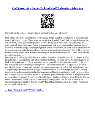 Golf Governing Bodies To Limit Golf Technology Advances
Is it right for the golf governing bodies to limit golf technology advances?
If an athlete who plays a competitive sport is asked if they would like to improve in their sport, the
answer will always be yes. There is not one athlete that is satisfied with their current ability and they
are constantly working toward the idea of "better". In Roslyn Kerr's Sport and Technology: An
actor–network theory, she states, "there is an undisputed link between the goal of sport and that of
scientists, with both groups searching for greater human achievement. In sport, this is often achieved
through improving and enhancing already existing equipment and technology" (2016). Kerr goes on
to state that one would think that these technological advancements would be ... Show more content
on Helpwriting.net ...
Does anyone in their right mind think that modern tennis has changed too much? Do people believe
Rafael Nadal is serving at too high a ball speed or that tennis superstar Serena Williams needs to go
back to the wooden racket? Those questions are unreasonable in the context of tennis, yet for golf
that mindset resides within the governing body. The counter argument of fair play does not have
merit in this debate because everyone can have access to the newest club or ball technology in golf.
The game of golf for the amateur is played by the same rules as it is by the professional. Limiting
the technological advances is simply done to prevent golfers from getting too good. However, since
this is a sport that can be said to be one of the hardest sports to master, it is hard to imagine why the
governing body is actively trying to limit the abilities of its players. It can be argued that the USGA
doesn't want another record broken. It seems to the average golfer that the new rules they are
implementing are designed so that shooting 59 doesn't become the norm or shooting 54 remains as
an impossible task for tour
... Get more on HelpWriting.net ...
 