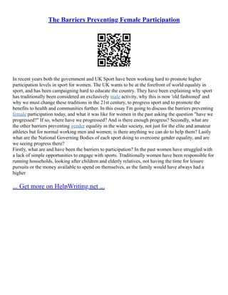 The Barriers Preventing Female Participation
In recent years both the government and UK Sport have been working hard to promote higher
participation levels in sport for women. The UK wants to be at the forefront of world equality in
sport, and has been campaigning hard to educate the country. They have been explaining why sport
has traditionally been considered an exclusively male activity, why this is now 'old fashioned' and
why we must change these traditions in the 21st century, to progress sport and to promote the
benefits to health and communities further. In this essay I'm going to discuss the barriers preventing
female participation today, and what it was like for women in the past asking the question "have we
progressed?" If so, where have we progressed? And is there enough progress? Secondly, what are
the other barriers preventing gender equality in the wider society, not just for the elite and amateur
athletes but for normal working men and women; is there anything we can do to help them? Lastly
what are the National Governing Bodies of each sport doing to overcome gender equality, and are
we seeing progress there?
Firstly, what are and have been the barriers to participation? In the past women have struggled with
a lack of simple opportunities to engage with sports. Traditionally women have been responsible for
running households, looking after children and elderly relatives, not having the time for leisure
pursuits or the money available to spend on themselves, as the family would have always had a
higher
... Get more on HelpWriting.net ...
 