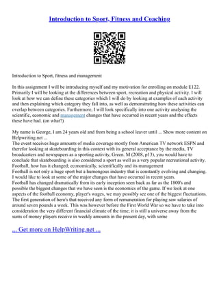 Introduction to Sport, Fitness and Coaching
Introduction to Sport, fitness and management
In this assignment I will be introducing myself and my motivation for enrolling on module E122.
Primarily I will be looking at the differences between sport, recreation and physical activity. I will
look at how we can define these categories which I will do by looking at examples of each activity
and then explaining which category they fall into, as well as demonstrating how these activities can
overlap between categories. Furthermore, I will look specifically into one activity analysing the
scientific, economic and management changes that have occurred in recent years and the effects
these have had. (on what?)
My name is George, I am 24 years old and from being a school leaver until ... Show more content on
Helpwriting.net ...
The event receives huge amounts of media coverage mostly from American TV network ESPN and
therefor looking at skateboarding in this context with its general acceptance by the media, TV
broadcasters and newspapers as a sporting activity, Green. M (2008, p13), you would have to
conclude that skateboarding is also considered a sport as well as a very popular recreational activity.
Football, how has it changed; economically, scientifically and its management
Football is not only a huge sport but a humongous industry that is constantly evolving and changing.
I would like to look at some of the major changes that have occurred in recent years.
Football has changed dramatically from its early inception seen back as far as the 1800's and
possible the biggest changes that we have seen is the economics of the game. If we look at one
aspects of the football economy, player's wages, we may possibly see one of the biggest fluctuations.
The first generation of hero's that received any form of remuneration for playing saw salaries of
around seven pounds a week. This was however before the First World War so we have to take into
consideration the very different financial climate of the time; it is still a universe away from the
sums of money players receive in weekly amounts in the present day, with some
... Get more on HelpWriting.net ...
 