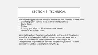 SECTION 3: TECHNICAL
Probably the biggest section, though it depends on you. You need to write about:
• Cinematography – camera shots and movements; lighting
• Sound Design
• Editing
• Scripting (you might do this in the narrative section…)
• How all of this builds a scene.
When talking about these technical details, by far the easiest thing to do is
to analyse actual examples. Feel free to use the examples we’ve seen in
class; but it is always far more impressive (and exemplary of the
‘independence’ required to get beyond a pass) to find your own. The same
scene can be used as an example of many things.
 