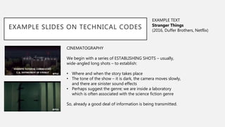EXAMPLE SLIDES ON TECHNICAL CODES
CINEMATOGRAPHY
We begin with a series of ESTABLISHING SHOTS – usually,
wide-angled long shots – to establish:
• Where and when the story takes place
• The tone of the show – it is dark, the camera moves slowly,
and there are sinister sound effects
• Perhaps suggest the genre; we are inside a laboratory
which is often associated with the science fiction genre
So, already a good deal of information is being transmitted.
EXAMPLE TEXT
Stranger Things
(2016, Duffer Brothers, Netflix)
 
