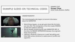 CINEMATOGRAPHY
The cinematography also begins to transmit information
about the NARRATIVE
• Weird things happen, so we get weird shots like this birds-
eye view shot. The strangeness of the shot creates ENIGMA
to keep the audience watching
• We are already introducing the main NARRATIVE ARC of
the show; the BINARY OPPOSITION between the enigmatic
beast and humanity
• Lighting is flickering, chiaroscuro is used, fast editing and
hand-held camera combine to create sense of conflict and
oppostion.
EXAMPLE SLIDES ON TECHNICAL CODES
EXAMPLE TEXT
Stranger Things
(2016, Duffer Brothers, Netflix)
 
