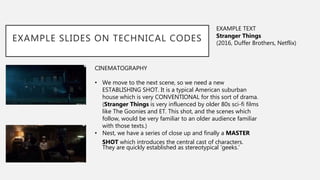 CINEMATOGRAPHY
• We move to the next scene, so we need a new
ESTABLISHING SHOT. It is a typical American suburban
house which is very CONVENTIONAL for this sort of drama.
(Stranger Things is very influenced by older 80s sci-fi films
like The Goonies and ET. This shot, and the scenes which
follow, would be very familiar to an older audience familiar
with those texts.)
• Nest, we have a series of close up and finally a MASTER
SHOT which introduces the central cast of characters.
They are quickly established as stereotypical ’geeks.’
EXAMPLE SLIDES ON TECHNICAL CODES
EXAMPLE TEXT
Stranger Things
(2016, Duffer Brothers, Netflix)
 