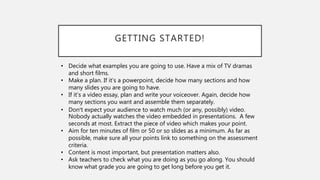 GETTING STARTED!
• Decide what examples you are going to use. Have a mix of TV dramas
and short films.
• Make a plan. If it’s a powerpoint, decide how many sections and how
many slides you are going to have.
• If it’s a video essay, plan and write your voiceover. Again, decide how
many sections you want and assemble them separately.
• Don’t expect your audience to watch much (or any, possibly) video.
Nobody actually watches the video embedded in presentations. A few
seconds at most. Extract the piece of video which makes your point.
• Aim for ten minutes of film or 50 or so slides as a minimum. As far as
possible, make sure all your points link to something on the assessment
criteria.
• Content is most important, but presentation matters also.
• Ask teachers to check what you are doing as you go along. You should
know what grade you are going to get long before you get it.
 