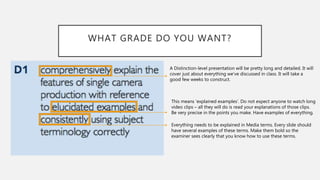 WHAT GRADE DO YOU WANT?
A Distinction-level presentation will be pretty long and detailed. It will
cover just about everything we’ve discussed in class. It will take a
good few weeks to construct.
This means ‘explained examples’. Do not expect anyone to watch long
video clips – all they will do is read your explanations of those clips.
Be very precise in the points you make. Have examples of everything.
Everything needs to be explained in Media terms. Every slide should
have several examples of these terms. Make them bold so the
examiner sees clearly that you know how to use these terms.
 