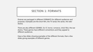 SECTION 1: FORMATS
Dramas are packaged in different FORMATS for different audiences and
purposes. Examples are the short film, the TV serial, the series, the web-
drama.
There are also different GENRES. Sci-fi, horror, romance, chick-flick, the war
drama. These genres have different conventions and they appeal to
different audiences.
Have a few slides showing examples of the different formats, then a few
slides giving examples of different genres.
 