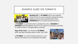 EXAMPLE SLIDE ON FORMATS
Brooklyn 99 is a TV SERIES which was originally
shown of Fox. It is very successful, having won many
awards and it has been renewed three times.
GENERICALLY it is a police procedural sitcom.
A TV SERIES is a narrative which is divided into sets or SEASONS of
EPISODES (typically between 8 and 12.) If a season is successful, according
to audience reach, it will generally be renewed.
Days of Our Lives is an American TV SERIAL
which has been broadcast daily on NBC since 1965.
A TV SERIAL is a never-ending narrative; it is not
broken into seasons, but is broadcast constantly.
 