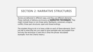 SECTION 2: NARRATIVE STRUCTURES
Stories are delivered in different ways, and they use different elements.
These methods of delivery are knowns as NARRATIVE TECHNIQUES. They
might include linear or non-linear plots, flashbacks, voiceovers, enigma,
conflict, three-part structures, open and closed endings.
The simplest thing to do is to have a slide on each of these elements. Don’t
just tell us what they are; you need to give examples also and explain how
and why the technique is used (this is what the phrase ‘elucidated
examples’ from the criteria means.)
 