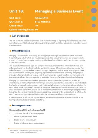 1Edexcel BTEC Level 3 Nationals specification in Business
– Issue 2 – June 2010 © Edexcel Limited 2010
Unit 18: Managing a Business Event
Unit code: F/502/5449
QCF Level 3: BTEC National
Credit value: 10
Guided learning hours: 60
Aim and purpose
The aim of this unit is to develop learners’ skills in and knowledge of organising and coordinating a business
event. Learners will do this through planning, providing support, and follow-up activities involved in running
a business event.
Unit introduction
Managing a business event is an activity that many people working in a support role will be involved in.
It is a challenging activity which can include organising and co-ordinating resources and arrangements for
a variety of events, from arranging meetings, product launches, exhibitions and promotions to organising
a full-scale conference.
This practical unit focuses on large and complex business events rather than informal small ones, and
will enable learners to develop knowledge and skills to manage different types of business events. The
tasks of an event organiser include forward planning to organisie a suitable venue, arranging attendance
and accommodation for delegates, organising equipment and refreshments, producing delegate packs
and papers, liaising with others, keeping records and managing a budget. Excellent communication and
interpersonal skills are therefore essential to undertake this range of activities effectively and efficiently.
Managing a business event also involves agreements with suppliers of equipment and facilities. An
understanding of the law of contract and the major consumer protection laws is essential to ensure that both
legal and organisational requirements are met. Health and safety issues need to be considered, whether the
event is held on the organisation’s premises or elsewhere. However well planned an event is, problems can
occur and need to be resolved, such as late or non-delivery of resources or responding to delegates’ needs
throughout the event. At the end of the event, a debriefing session provides an opportunity to reflect on the
event’s success and lessons learned for improving the management of future business events.
It is expected that, as this unit has a practical focus, learners will need to hold an event to enable all the
learning outcomes to be completed satisfactorily.
Learning outcomes
On completion of this unit a learner should:
1 Understand the role of an event organiser
2 Be able to plan a business event
3 Be able to run a business event
4 Be able to follow up after a business event.
 