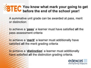 You know what mark your going to get
          before the end of the school year!

A summative unit grade can be awarded at pass, merit
or distinction:

to achieve a ‘pass’ a learner must have satisfied all the
pass assessment criteria

to achieve a ‘merit’ a learner must additionally have
satisfied all the merit grading criteria

to achieve a ‘distinction’ a learner must additionally
have satisfied all the distinction grading criteria.
 