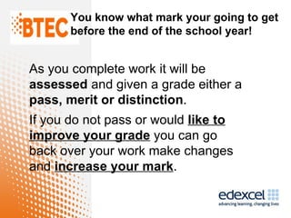 You know what mark your going to get
       before the end of the school year!


As you complete work it will be
assessed and given a grade either a
pass, merit or distinction.
If you do not pass or would like to
improve your grade you can go
back over your work make changes
and increase your mark.
 