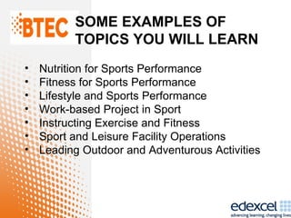 SOME EXAMPLES OF
          TOPICS YOU WILL LEARN
•   Nutrition for Sports Performance
•   Fitness for Sports Performance
•   Lifestyle and Sports Performance
•   Work-based Project in Sport
•   Instructing Exercise and Fitness
•   Sport and Leisure Facility Operations
•   Leading Outdoor and Adventurous Activities
 