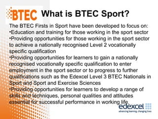 What is BTEC Sport?
The BTEC Firsts in Sport have been developed to focus on:
•Education and training for those working in the sport sector
•Providing opportunities for those working in the sport sector
to achieve a nationally recognised Level 2 vocationally
specific qualification
•Providing opportunities for learners to gain a nationally
recognised vocationally specific qualification to enter
employment in the sport sector or to progress to further
qualifications such as the Edexcel Level 3 BTEC Nationals in
Sport and Sport and Exercise Sciences
•Providing opportunities for learners to develop a range of
skills and techniques, personal qualities and attitudes
essential for successful performance in working life.
 