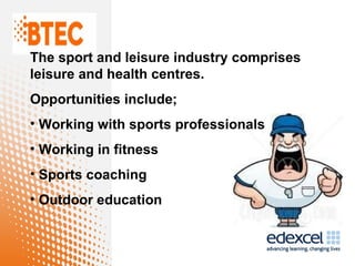 The sport and leisure industry comprises
leisure and health centres.
Opportunities include;
• Working with sports professionals
• Working in fitness
• Sports coaching
• Outdoor education
 