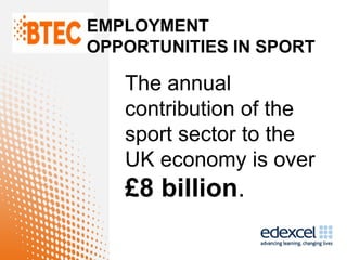 EMPLOYMENT
OPPORTUNITIES IN SPORT

   The annual
   contribution of the
   sport sector to the
   UK economy is over
   £8 billion.
 