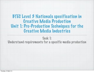 BTEC Level 3 Nationals specification in
                          Creative Media Production
                  Unit 1: Pre-Production Techniques for the
                          Creative Media Industries
                                    Task 1:
             Understand requirements for a specific media production




Thursday, 21 March 13
 