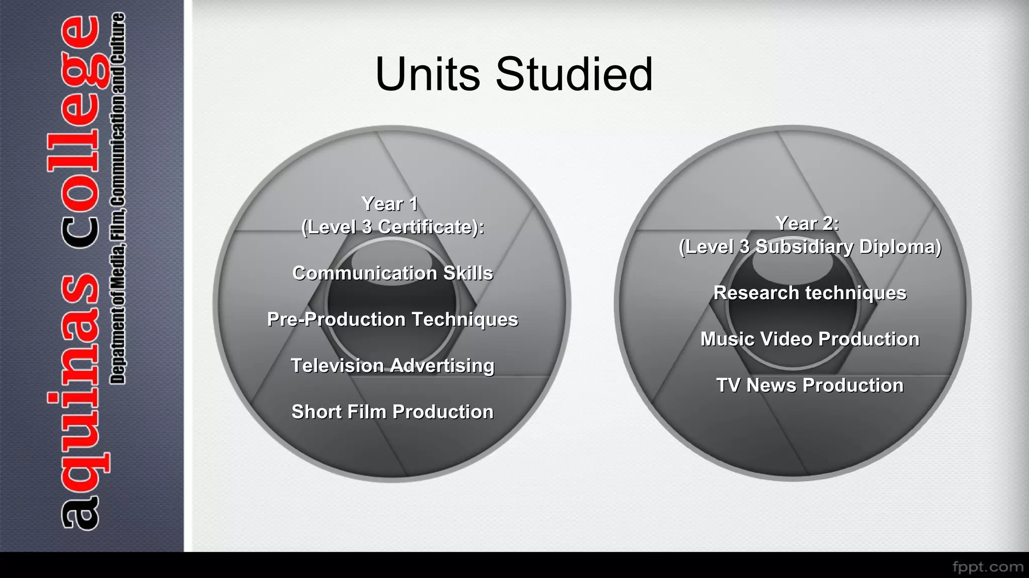 Units Studied
Year 1Year 1
(Level 3 Certificate):(Level 3 Certificate):
Communication SkillsCommunication Skills
Pre-Production TechniquesPre-Production Techniques
Television AdvertisingTelevision Advertising
Short Film ProductionShort Film Production
Year 2:Year 2:
(Level 3 Subsidiary Diploma)(Level 3 Subsidiary Diploma)
Research techniquesResearch techniques
Music Video ProductionMusic Video Production
TV News ProductionTV News Production
 
