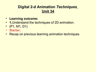Digital 2-d Animation Techniques
Unit 34
• Learning outcome:
• 1.Understand the techniques of 2D animation.
• (P1, M1, D1)
• Starter:
• Recap on previous learning animation techniques
 