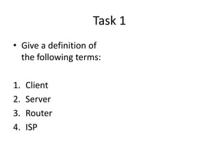 Task 1
• Give a definition of
the following terms:
1. Client
2. Server
3. Router
4. ISP
 