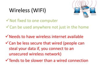 Wireless (WIFI)
Not fixed to one computer
Can be used anywhere not just in the home
Needs to have wireless internet available
Can be less secure that wired (people can
steal your data if, you connect to an
unsecured wireless network)
Tends to be slower than a wired connection
 