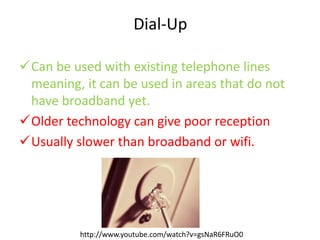 Dial-Up
Can be used with existing telephone lines
meaning, it can be used in areas that do not
have broadband yet.
Older technology can give poor reception
Usually slower than broadband or wifi.
http://www.youtube.com/watch?v=gsNaR6FRuO0
 