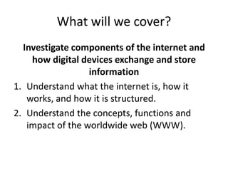 What will we cover?
Investigate components of the internet and
how digital devices exchange and store
information
1. Understand what the internet is, how it
works, and how it is structured.
2. Understand the concepts, functions and
impact of the worldwide web (WWW).
 
