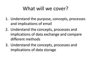 What will we cover?
1. Understand the purpose, concepts, processes
and implications of email
2. Understand the concepts, processes and
implications of data exchange and compare
different methods
3. Understand the concepts, processes and
implications of data storage
 
