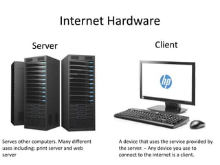 Internet Hardware
Server
Serves other computers. Many different
uses including: print server and web
server
Client
A device that uses the service provided by
the server. – Any device you use to
connect to the internet is a client.
 