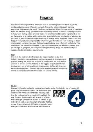Lingfield Media BTEC
Matthew Eades 3
Finance
In a creative media production finance is used to enable to production team to get the
media production done efficiently and well. This can be achieved through planning
everything that needs to be hired. This finance e however differs from each type of media as
there are different things you need for the different platforms of media. An example of this
is if you were making a type of social media you shall not need the same equipment as you
do if you were to be making a filmproduction. You shall also not need as big of a budget as
you need to a social media platform as you do to making a film. However, finance shall help
keep all your production organized for whatever type of media you shall be doing as it sets
smaller goals and also make sure that you budget is being used efficiently and wisely. This
shall impact the overall final product as you shall know where and what your money from
your budget is going into, meaning less time spent finding things you need whilst your
supposed to be doing other requirements.
Film:
Out of all the mediums the finance is the most important in the film
industry due to its massive budgets and huge amount of time taken and
put into making the movie. An example of a movie that has used a mass
amount of finance and has had one of the biggest budgets of all time is
the Avengers age of Ultron which is listed number 3 of the all-time most
expensive productions. This was due to the amount of people used in the
movie as well as the amount of CGI used and special effects.
Radio:
Finance in the radio and audio industry is not as big as the filmindustry but of course still
plays a big part in the business. The reason why you
need finance in the audio and radio industry is so
that the radio can carry on running throughout the
day. The way that the radio will be able to achieve
this is through sponsorships as well as adverts to go
in the break slots. A good example of a radio that has
a good finance scheme is BBC radio 4 this radio is the
most profitable radio within the UK due to finance.
 