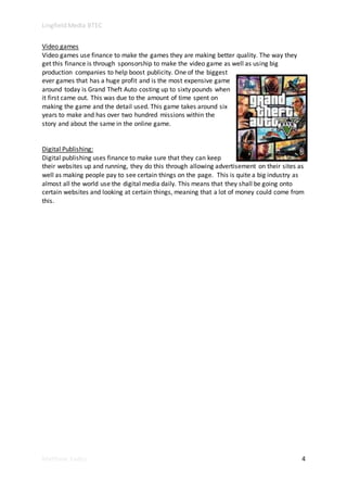 Lingfield Media BTEC
Matthew Eades 4
Video games
Video games use finance to make the games they are making better quality. The way they
get this finance is through sponsorship to make the video game as well as using big
production companies to help boost publicity. One of the biggest
ever games that has a huge profit and is the most expensive game
around today is Grand Theft Auto costing up to sixty pounds when
it first came out. This was due to the amount of time spent on
making the game and the detail used. This game takes around six
years to make and has over two hundred missions within the
story and about the same in the online game.
Digital Publishing:
Digital publishing uses finance to make sure that they can keep
their websites up and running, they do this through allowing advertisement on their sites as
well as making people pay to see certain things on the page. This is quite a big industry as
almost all the world use the digital media daily. This means that they shall be going onto
certain websites and looking at certain things, meaning that a lot of money could come from
this.
 