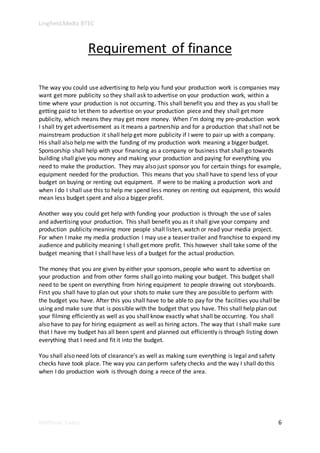 Lingfield Media BTEC
Matthew Eades 6
Requirement of finance
The way you could use advertising to help you fund your production work is companies may
want get more publicity so they shall ask to advertise on your production work, within a
time where your production is not occurring. This shall benefit you and they as you shall be
getting paid to let them to advertise on your production piece and they shall get more
publicity, which means they may get more money. When I’m doing my pre-production work
I shall try get advertisement as it means a partnership and for a production that shall not be
mainstream production it shall help get more publicity if I were to pair up with a company.
His shall also help me with the funding of my production work meaning a bigger budget.
Sponsorship shall help with your financing as a company or business that shall go towards
building shall give you money and making your production and paying for everything you
need to make the production. They may also just sponsor you for certain things for example,
equipment needed for the production. This means that you shall have to spend less of your
budget on buying or renting out equipment. If were to be making a production work and
when I do I shall use this to help me spend less money on renting out equipment, this would
mean less budget spent and also a bigger profit.
Another way you could get help with funding your production is through the use of sales
and advertising your production. This shall benefit you as it shall give your company and
production publicity meaning more people shall listen, watch or read your media project.
For when I make my media production I may use a teaser trailer and franchise to expand my
audience and publicity meaning I shall get more profit. This however shall take some of the
budget meaning that I shall have less of a budget for the actual production.
The money that you are given by either your sponsors, people who want to advertise on
your production and from other forms shall go into making your budget. This budget shall
need to be spent on everything from hiring equipment to people drawing out storyboards.
First you shall have to plan out your shots to make sure they are possible to perform with
the budget you have. After this you shall have to be able to pay for the facilities you shall be
using and make sure that is possible with the budget that you have. This shall help plan out
your filming efficiently as well as you shall know exactly what shall be occurring. You shall
also have to pay for hiring equipment as well as hiring actors. The way that I shall make sure
that I have my budget has all been spent and planned out efficiently is through listing down
everything that I need and fit it into the budget.
You shall also need lots of clearance’s as well as making sure everything is legal and safety
checks have took place. The way you can perform safety checks and the way I shall do this
when I do production work is through doing a reece of the area.
 