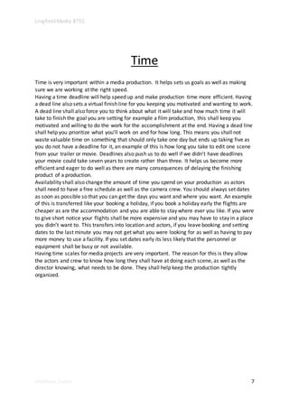 Lingfield Media BTEC
Matthew Eades 7
Time
Time is very important within a media production. It helps sets us goals as well as making
sure we are working at the right speed.
Having a time deadline will help speed up and make production time more efficient. Having
a dead line also sets a virtual finish line for you keeping you motivated and wanting to work.
A dead line shall also force you to think about what it will take and how much time it will
take to finish the goal you are setting for example a film production, this shall keep you
motivated and willing to do the work for the accomplishment at the end. Having a dead line
shall help you prioritize what you’ll work on and for how long. This means you shall not
waste valuable time on something that should only take one day but ends up taking five as
you do not have a deadline for it, an example of this is how long you take to edit one scene
from your trailer or movie. Deadlines also push us to do well if we didn’t have deadlines
your movie could take seven years to create rather than three. It helps us become more
efficient and eager to do well as there are many consequences of delaying the finishing
product of a production.
Availability shall also change the amount of time you spend on your production as actors
shall need to have a free schedule as well as the camera crew. You should always set dates
as soon as possible so that you can get the days you want and where you want. An example
of this is transferred like your booking a holiday, if you book a holiday early the flights are
cheaper as are the accommodation and you are able to stay where ever you like. If you were
to give short notice your flights shall be more expensive and you may have to stay in a place
you didn’t want to. This transfers into location and actors, if you leave booking and setting
dates to the last minute you may not get what you were looking for as well as having to pay
more money to use a facility. If you set dates early its less likely that the personnel or
equipment shall be busy or not available.
Having time scales for media projects are very important. The reason for this is they allow
the actors and crew to know how long they shall have at doing each scene, as well as the
director knowing, what needs to be done. They shall help keep the production tightly
organized.
 