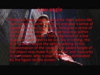 Low angle
• These increase height (useful for short actors like
  Tom Cruise or James McAvoy) and give a sense of
  speeded motion. Low angles help give a sense of
  confusion to a viewer, of powerlessness within
  the action of a scene. The background of a low
  angle shot will tend to be just sky or ceiling, the
  lack of detail about the setting adding to the
  disorientation of the viewer. The added height of
  the object may make it inspire fear and insecurity
  in the viewer, who is psychologically dominated
  by the figure on the screen.
 